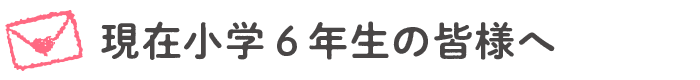 現在小学6年生の皆様へ